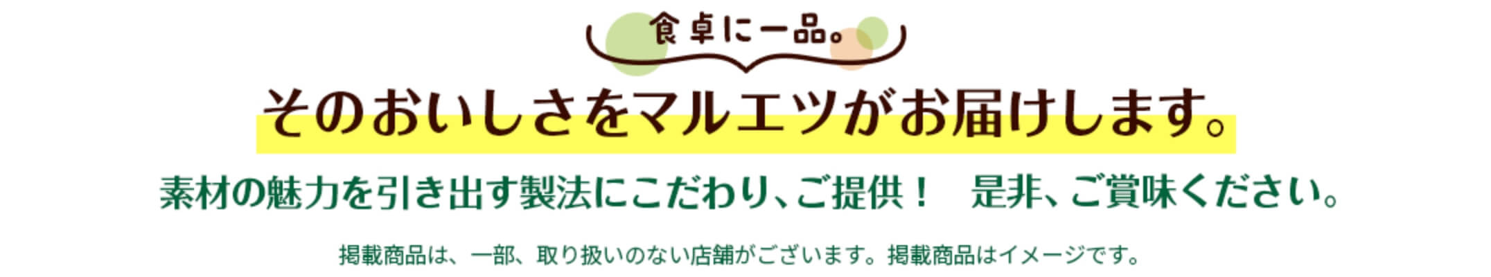 食卓に一品 そのおいしさをマルエツがお届けします！　素材の魅力を引き出す製法にこだわり、ご提供！　是非、ご賞味ください！